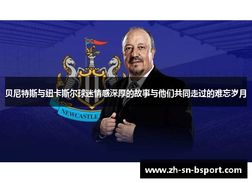 贝尼特斯与纽卡斯尔球迷情感深厚的故事与他们共同走过的难忘岁月