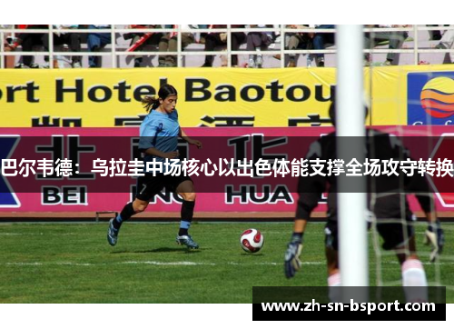 巴尔韦德：乌拉圭中场核心以出色体能支撑全场攻守转换
