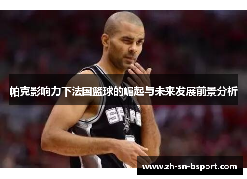 帕克影响力下法国篮球的崛起与未来发展前景分析 帕克影响力下法国篮球的崛起与未来发展前景分析