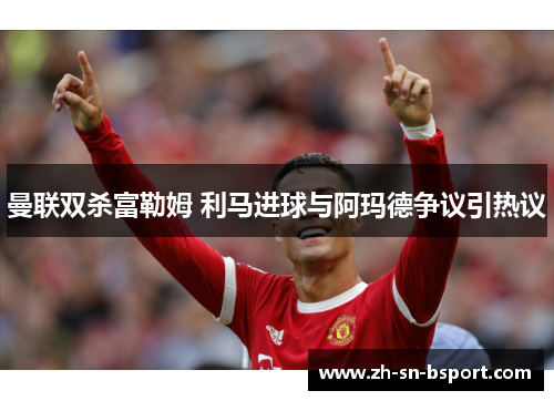 曼联双杀富勒姆 利马进球与阿玛德争议引热议