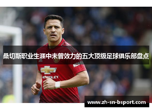 桑切斯职业生涯中未曾效力的五大顶级足球俱乐部盘点