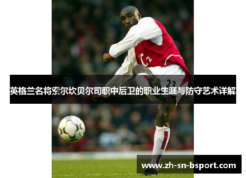 英格兰名将索尔坎贝尔司职中后卫的职业生涯与防守艺术详解 英格兰名将索尔坎贝尔司职中后卫的职业生涯与防守艺术详解