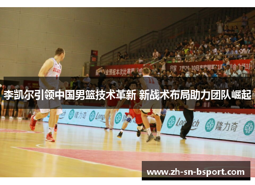 李凯尔引领中国男篮技术革新 新战术布局助力团队崛起 李凯尔引领中国男篮技术革新 新战术布局助力团队崛起
