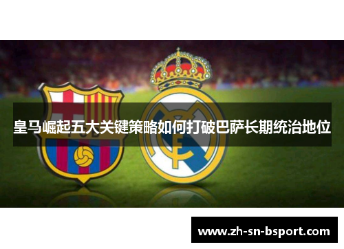 皇马崛起五大关键策略如何打破巴萨长期统治地位 皇马崛起五大关键策略如何打破巴萨长期统治地位