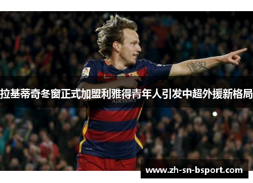 拉基蒂奇冬窗正式加盟利雅得青年人引发中超外援新格局 拉基蒂奇冬窗正式加盟利雅得青年人引发中超外援新格局