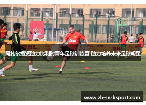 阿扎尔捐资助力比利时青年足球训练营 助力培养未来足球明星